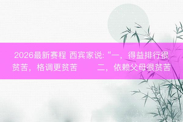 2026最新赛程 西宾家说: “一,得益排行很贫苦,格调更贫苦 二,依赖父母很贫苦