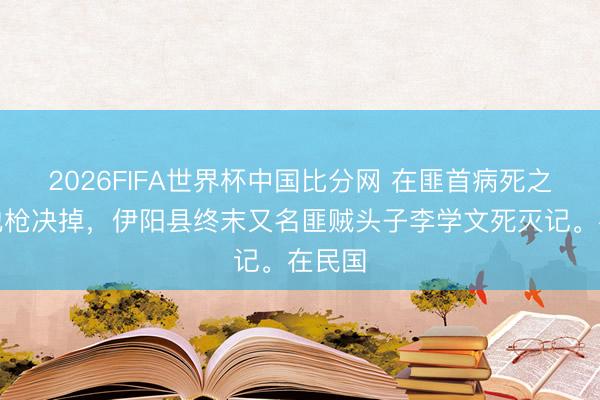 2026FIFA世界杯中国比分网 在匪首病死之前把他枪决掉，伊阳县终末又名匪贼头子李学文死灭记。在民国