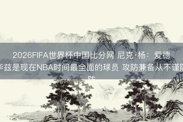2026FIFA世界杯中国比分网 尼克·杨：爱德华兹是现在NBA时间最全面的球员 攻防兼备从不谨防