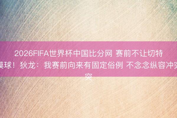 2026FIFA世界杯中国比分网 赛前不让切特摸球！狄龙：我赛前向来有固定俗例 不念念纵容冲突