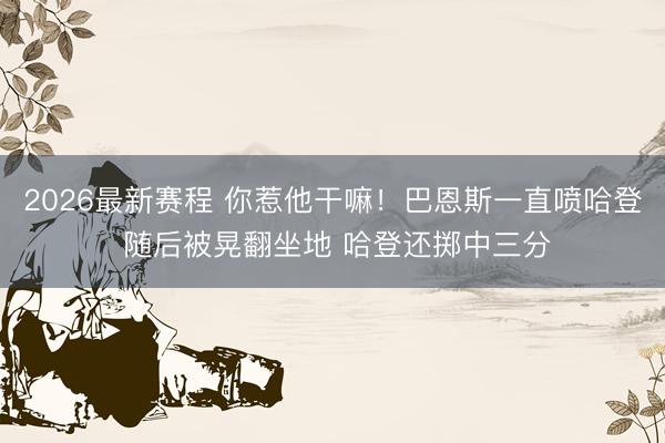 2026最新赛程 你惹他干嘛！巴恩斯一直喷哈登 随后被晃翻坐地 哈登还掷中三分