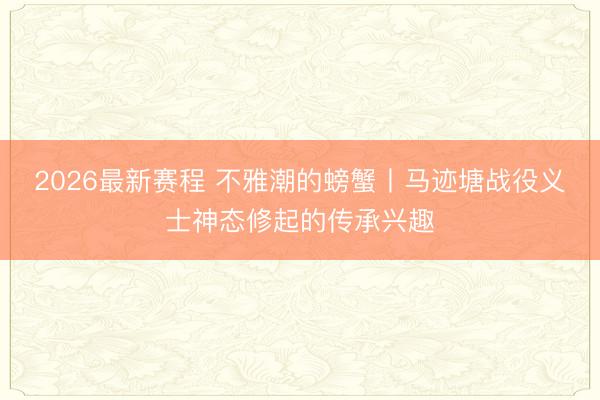 2026最新赛程 不雅潮的螃蟹丨马迹塘战役义士神态修起的传承兴趣