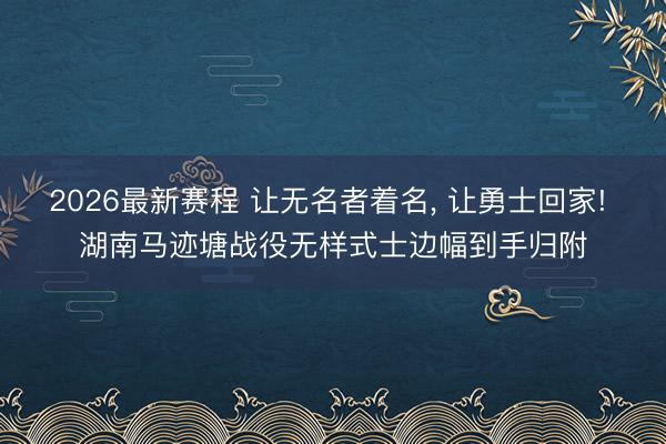 2026最新赛程 让无名者着名， 让勇士回家! 湖南马迹塘战役无样式士边幅到手归附