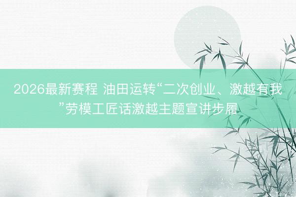 2026最新赛程 油田运转“二次创业、激越有我”劳模工匠话激越主题宣讲步履