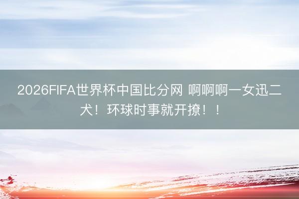 2026FIFA世界杯中国比分网 啊啊啊一女迅二犬！环球时事就开撩！！