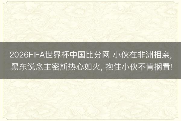2026FIFA世界杯中国比分网 小伙在非洲相亲， 黑东说念主密斯热心如火， 抱住小伙不肯搁置!
