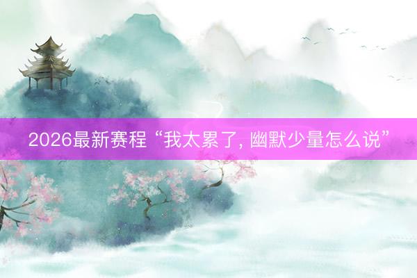 2026最新赛程 “我太累了， 幽默少量怎么说”