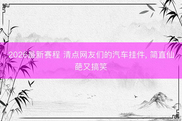 2026最新赛程 清点网友们的汽车挂件， 简直仙葩又搞笑
