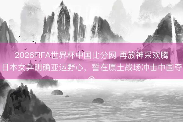 2026FIFA世界杯中国比分网 再放神采欢腾！日本女乒明确亚运野心，誓在原土战场冲击中国夺金