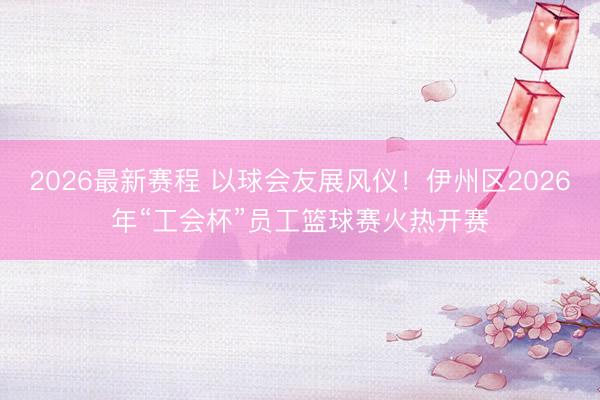 2026最新赛程 以球会友展风仪！伊州区2026年“工会杯”员工篮球赛火热开赛