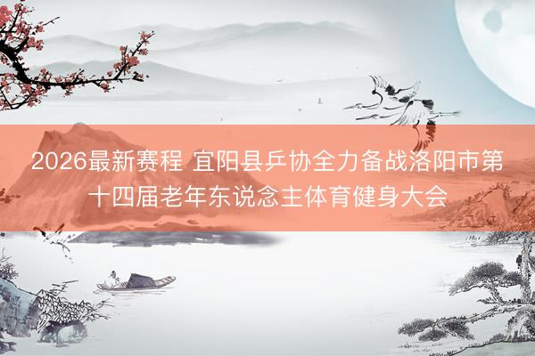 2026最新赛程 宜阳县乒协全力备战洛阳市第十四届老年东说念主体育健身大会