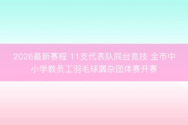 2026最新赛程 11支代表队同台竞技 全市中小学教员工羽毛球羼杂团体赛开赛