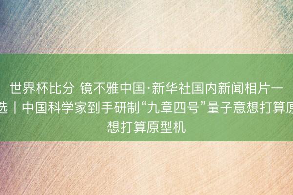 世界杯比分 镜不雅中国·新华社国内新闻相片一周精选丨中国科学家到手研制“九章四号”量子意想打算原型机