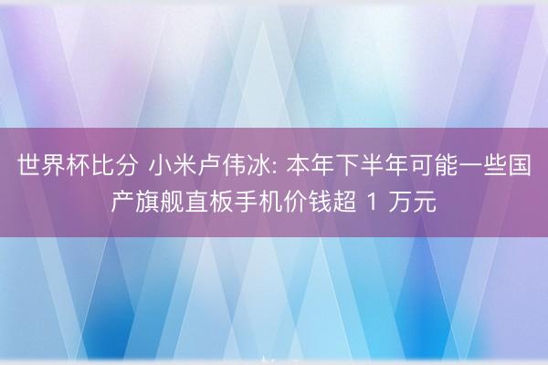 世界杯比分 小米卢伟冰: 本年下半年可能一些国产旗舰直板手机价钱超 1 万元