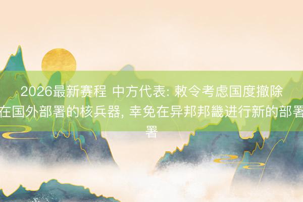 2026最新赛程 中方代表: 敕令考虑国度撤除在国外部署的核兵器, 幸免在异邦邦畿进行新的部署