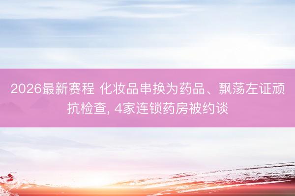 2026最新赛程 化妆品串换为药品、飘荡左证顽抗检查， 4家连锁药房被约谈