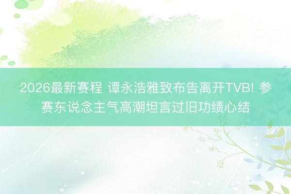 2026最新赛程 谭永浩雅致布告离开TVB! 参赛东说念主气高潮坦言过旧功绩心结