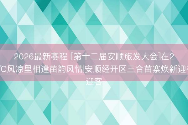 2026最新赛程 [第十二届安顺旅发大会]在21℃风凉里相逢苗韵风情|安顺经开区三合苗寨焕新迎客