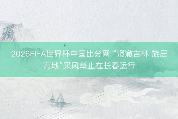 2026FIFA世界杯中国比分网 “澄澈吉林 旅居高地”采风举止在长春运行