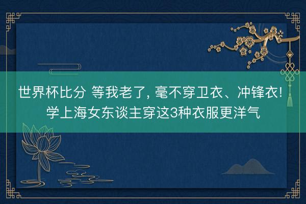 世界杯比分 等我老了， 毫不穿卫衣、冲锋衣! 学上海女东谈主穿这3种衣服更洋气