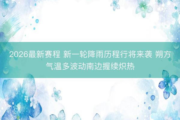 2026最新赛程 新一轮降雨历程行将来袭 朔方气温多波动南边握续炽热