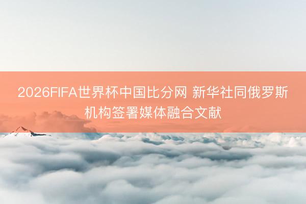2026FIFA世界杯中国比分网 新华社同俄罗斯机构签署媒体融合文献