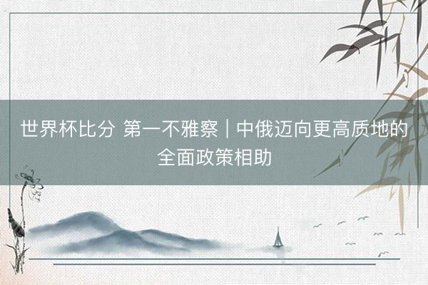 世界杯比分 第一不雅察 | 中俄迈向更高质地的全面政策相助