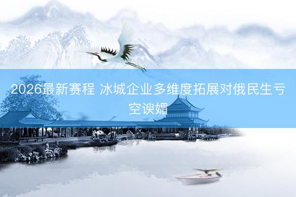 2026最新赛程 冰城企业多维度拓展对俄民生亏空谀媚