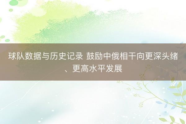 球队数据与历史记录 鼓励中俄相干向更深头绪、更高水平发展