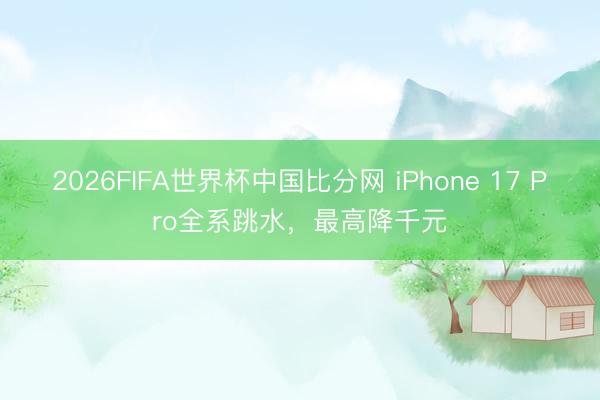 2026FIFA世界杯中国比分网 iPhone 17 Pro全系跳水，最高降千元