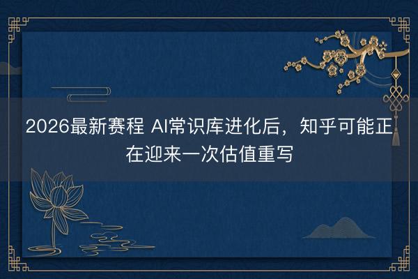 2026最新赛程 AI常识库进化后,知乎可能正在迎来一次估值重写