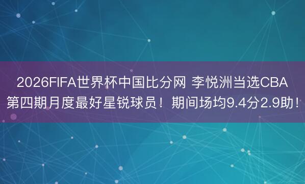2026FIFA世界杯中国比分网 李悦洲当选CBA第四期月度最好星锐球员！期间场均9.4分2.9助！