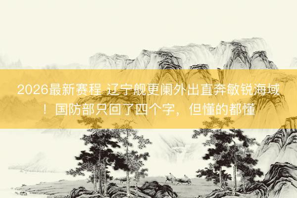 2026最新赛程 辽宁舰更阑外出直奔敏锐海域！国防部只回了四个字，但懂的都懂
