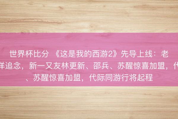 世界杯比分 《这是我的西游2》先导上线：老一又友时团和于洋追念，新一又友林更新、邵兵、苏醒惊喜加盟，代际同游行将起程