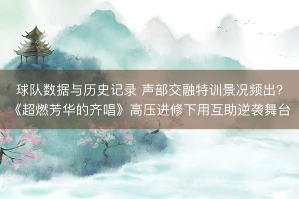 球队数据与历史记录 声部交融特训景况频出？《超燃芳华的齐唱》高压进修下用互助逆袭舞台