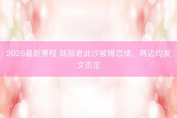 2026最新赛程 陈丽君此沙被曝恋情，两边均发文否定
