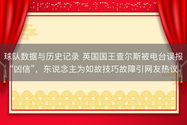 球队数据与历史记录 英国国王查尔斯被电台误报“凶信”，东说念主为如故技巧故障引网友热议
