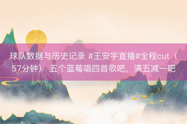 球队数据与历史记录 #王安宇直播#全程cut（57分钟） 五个蓝莓唱四首歌吧，满五减一吧