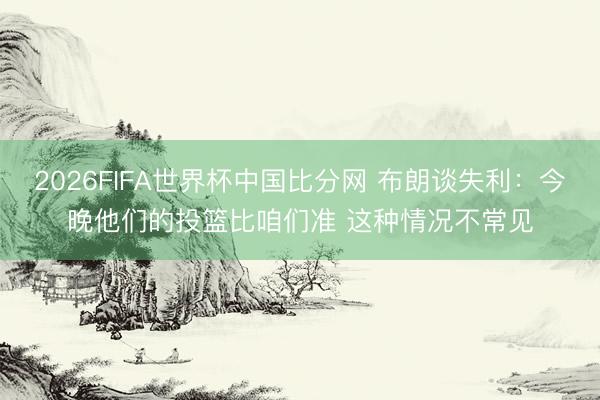 2026FIFA世界杯中国比分网 布朗谈失利：今晚他们的投篮比咱们准 这种情况不常见