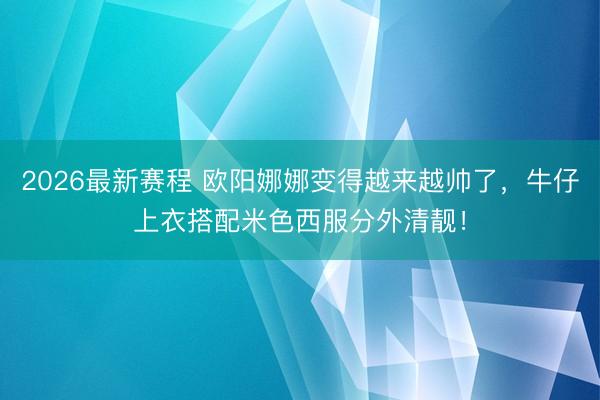 2026最新赛程 欧阳娜娜变得越来越帅了，牛仔上衣搭配米色西服分外清靓！
