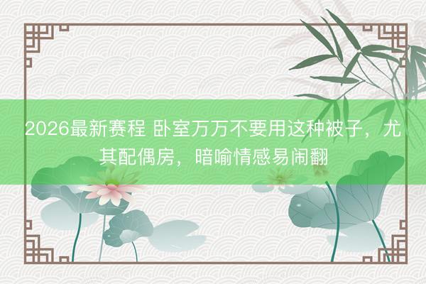 2026最新赛程 卧室万万不要用这种被子，尤其配偶房，暗喻情感易闹翻