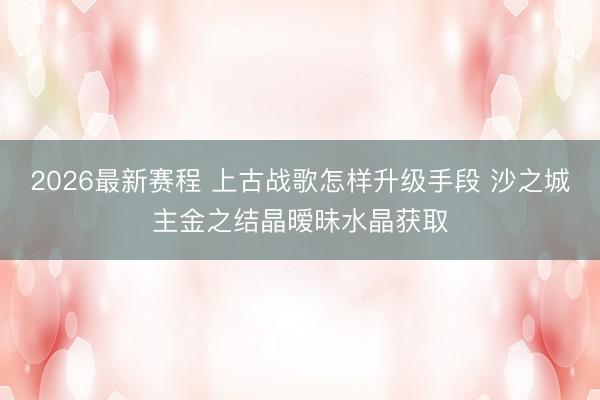 2026最新赛程 上古战歌怎样升级手段 沙之城主金之结晶暧昧水晶获取
