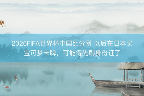 2026FIFA世界杯中国比分网 以后在日本买宝可梦卡牌，可能得先刷身份证了