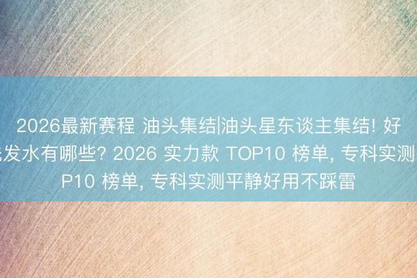 2026最新赛程 油头集结|油头星东谈主集结! 好用的去屑控油洗发水有哪些? 2026 实力款 TOP10 榜单， 专科实测平静好用不踩雷