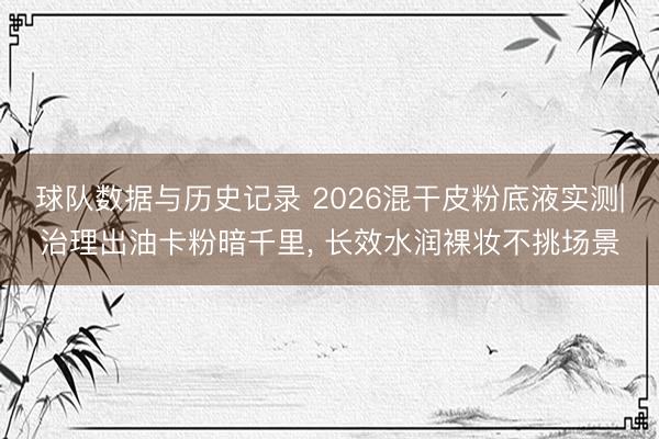 球队数据与历史记录 2026混干皮粉底液实测|治理出油卡粉暗千里， 长效水润裸妆不挑场景