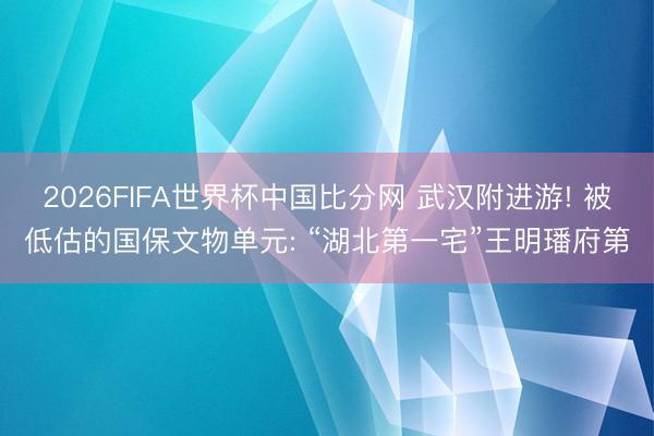 2026FIFA世界杯中国比分网 武汉附进游! 被低估的国保文物单元: “湖北第一宅”王明璠府第