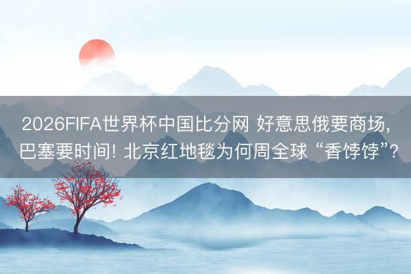 2026FIFA世界杯中国比分网 好意思俄要商场， 巴塞要时间! 北京红地毯为何周全球 “香饽饽”?