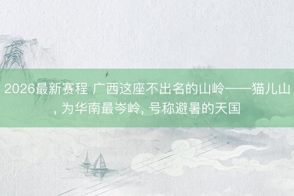 2026最新赛程 广西这座不出名的山岭——猫儿山, 为华南最岑岭, 号称避暑的天国