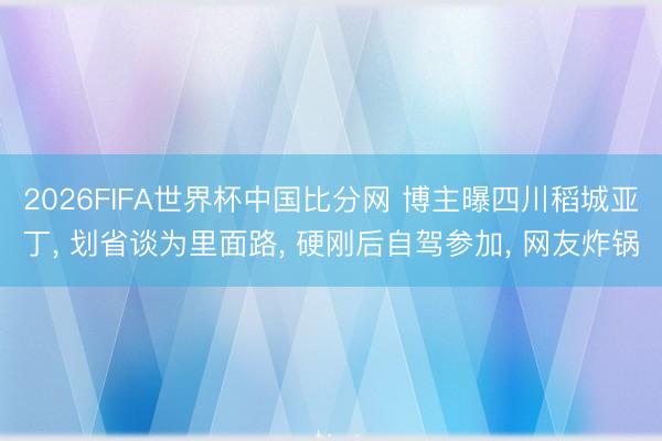 2026FIFA世界杯中国比分网 博主曝四川稻城亚丁， 划省谈为里面路， 硬刚后自驾参加， 网友炸锅