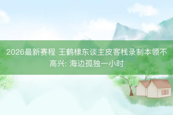 2026最新赛程 王鹤棣东谈主皮客栈录制本领不高兴: 海边孤独一小时